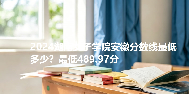 2024湖南女子学院安徽分数线最低多少？最低489.97分