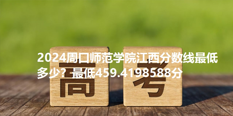 2024周口师范学院江西分数线最低多少？最低459.4198588分