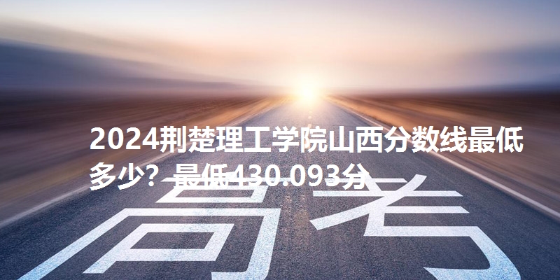 2024荆楚理工学院山西分数线最低多少？最低430.093分