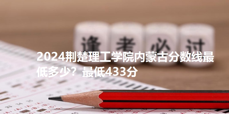 2024荆楚理工学院内蒙古分数线最低多少？最低433分