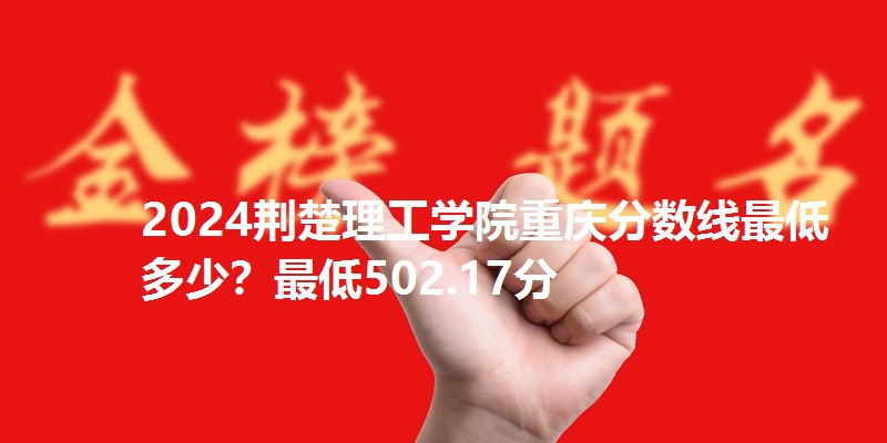 2024荆楚理工学院重庆分数线最低多少？最低502.17分