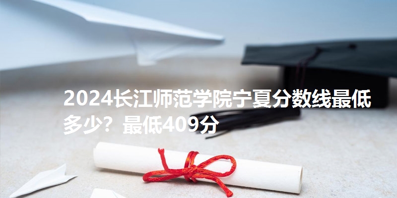 2024长江师范学院宁夏分数线最低多少？最低409分