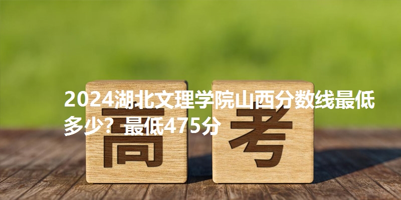 2024湖北文理学院山西分数线最低多少？最低475分