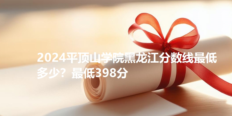 2024平顶山学院黑龙江分数线最低多少?最低398分