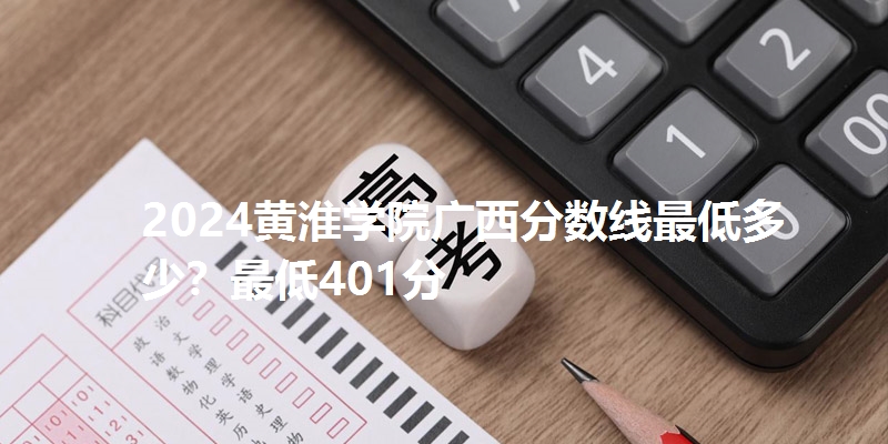 2024黄淮学院广西分数线最低多少？最低401分