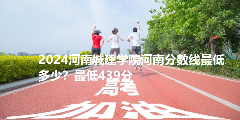 2024河南城建学院河南分数线最低多少?最低439分