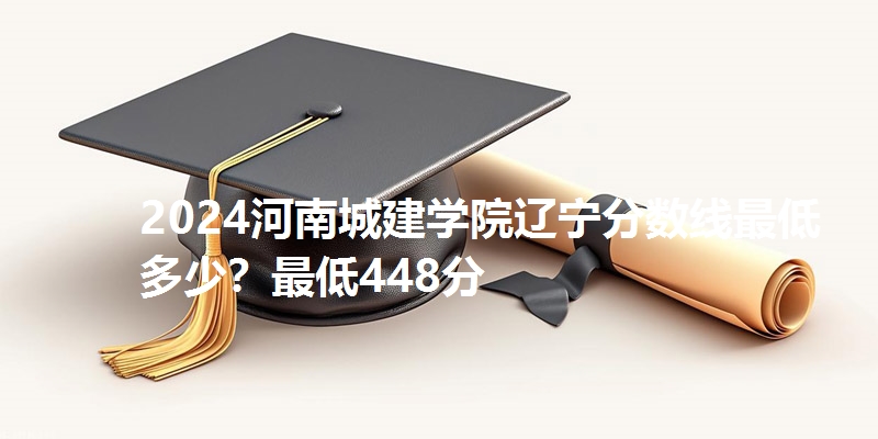 2024河南城建学院辽宁分数线最低多少?最低448分