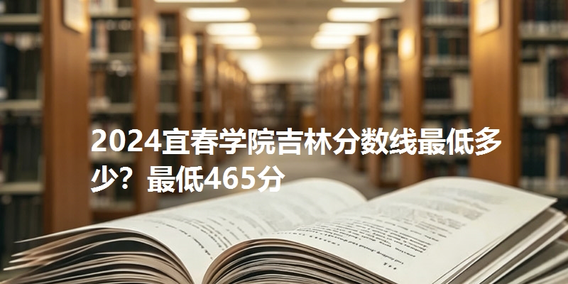 2024宜春学院吉林分数线最低多少？最低465分