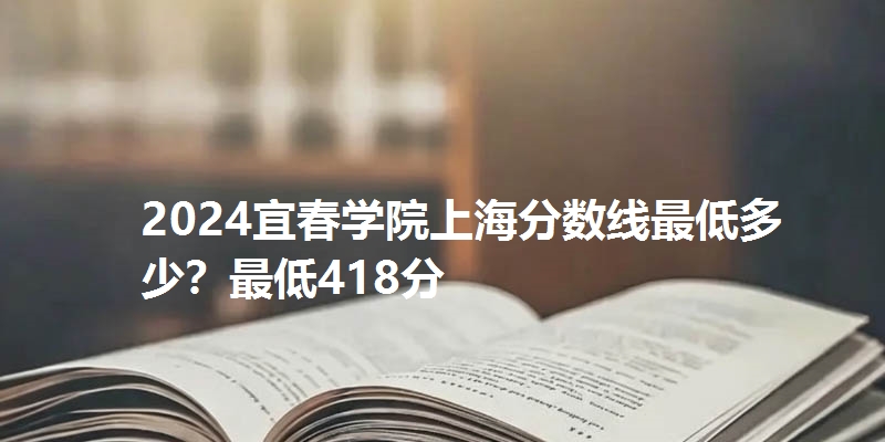 2024宜春学院上海分数线最低多少？最低418分