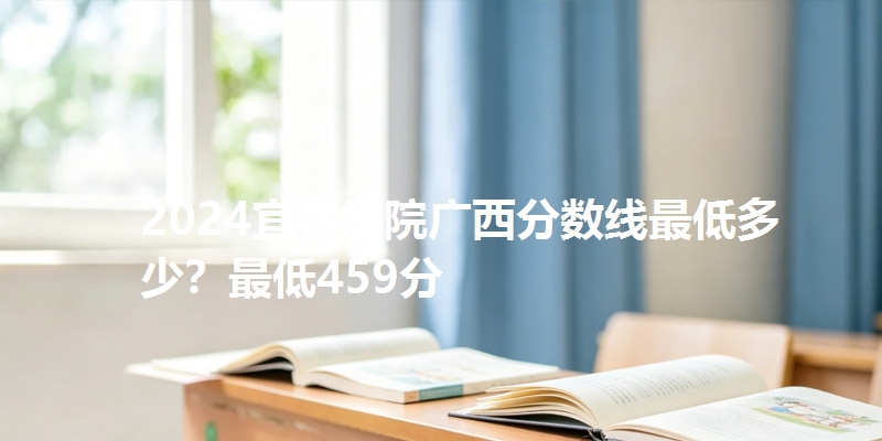 2024宜春学院广西分数线最低多少？最低459分