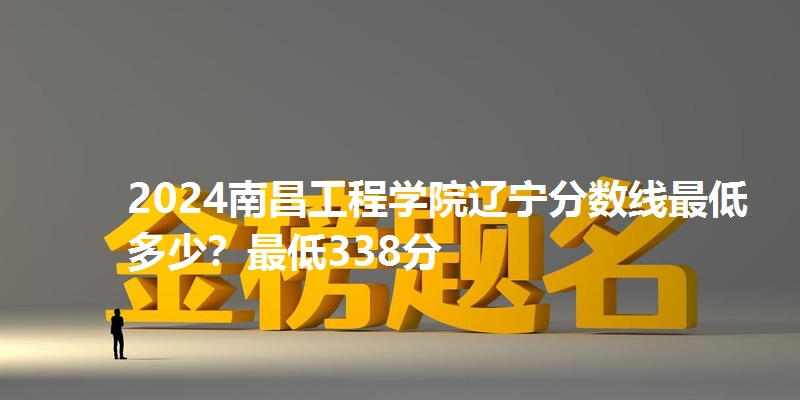 2024南昌工程学院辽宁分数线最低多少？最低338分