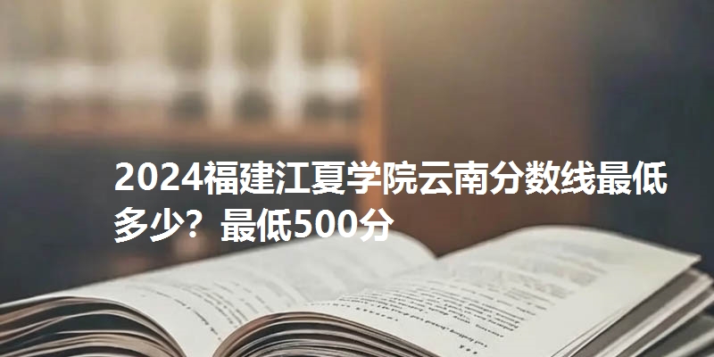 2024福建江夏学院云南分数线最低多少？最低500分