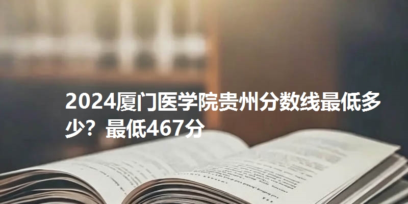 2024厦门医学院贵州分数线最低多少？最低467分