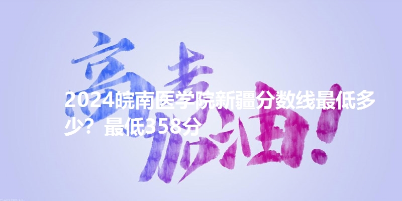 2024皖南医学院新疆分数线最低多少？最低358分