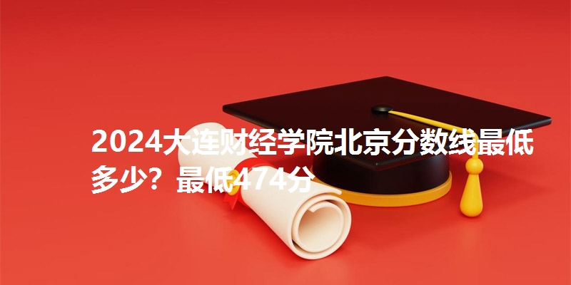 2024大连财经学院北京分数线最低多少？最低474分