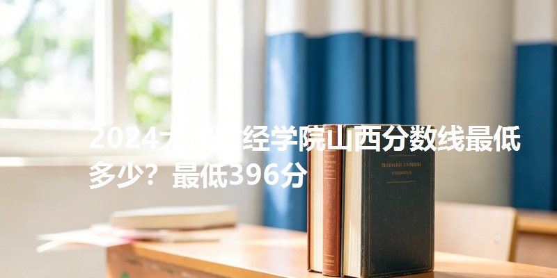 2024大连财经学院山西分数线最低多少？最低396分