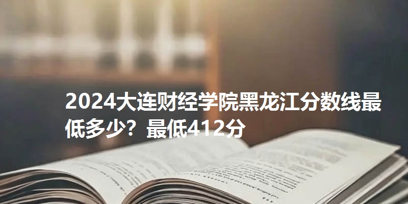 2024大连财经学院黑龙江分数线最低多少？最低412分