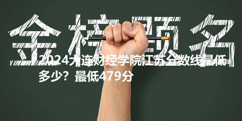 2024大连财经学院江苏分数线最低多少?最低479分