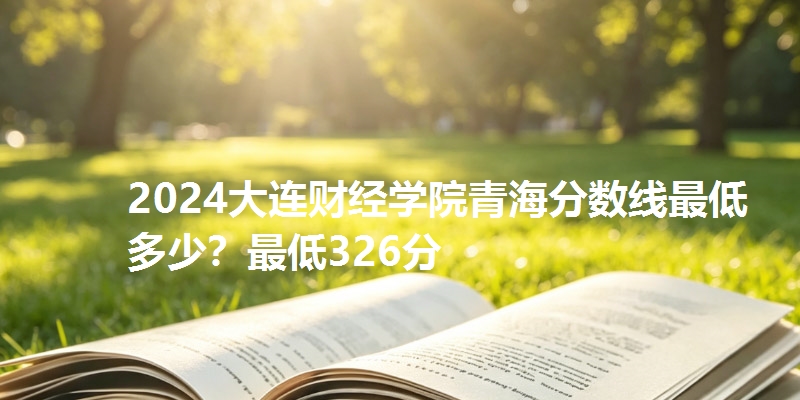 2024大连财经学院青海分数线最低多少？最低326分