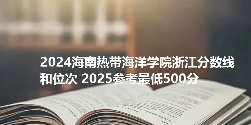 2024海南热带海洋学院浙江分数线和位次 2025参考最低500分