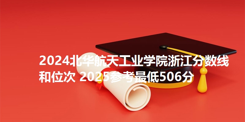 2024北华航天工业学院浙江分数线和位次 2025参考最低506分
