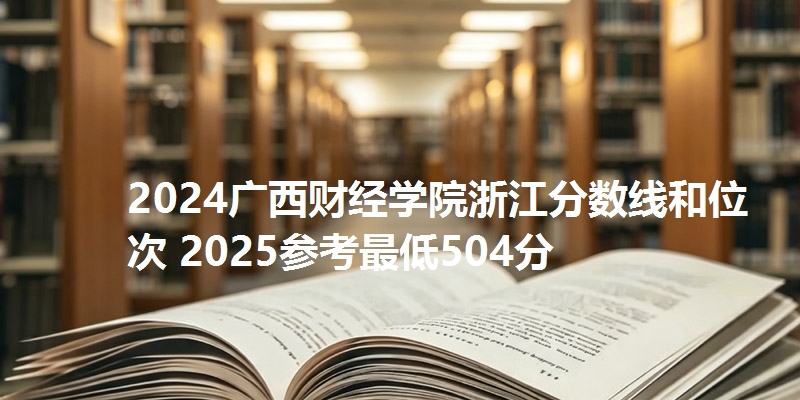 2024广西财经学院浙江分数线和位次 2025参考最低504分