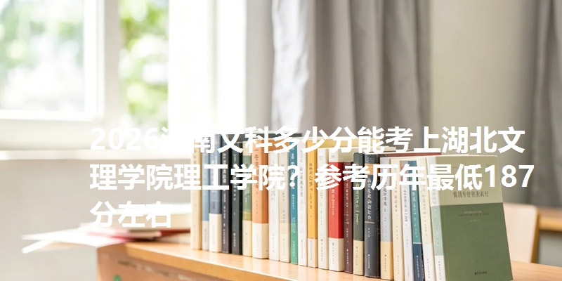 2026河南文科多少分能考上湖北文理学院理工学院?参考历年最低187分左右