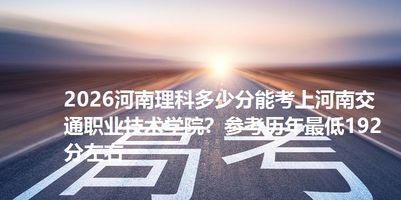 2026河南理科多少分能考上河南交通职业技术学院？参考历年最低192分左右