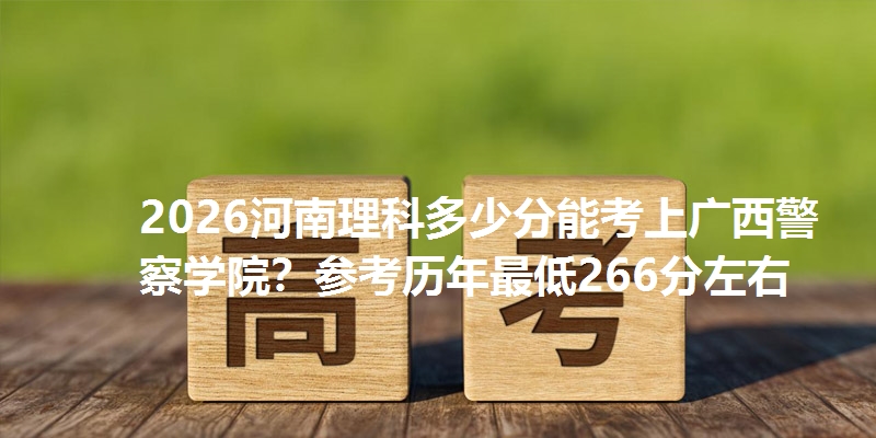 2026河南理科多少分能考上广西警察学院？参考历年最低266分左右