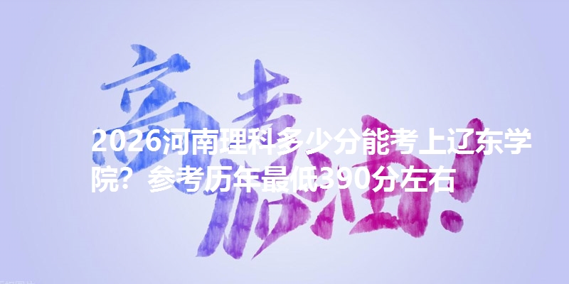 2026河南理科多少分能考上辽东学院？参考历年最低390分左右