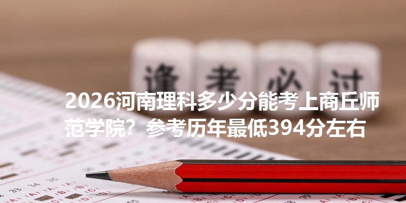 2026河南理科多少分能考上商丘师范学院？参考历年最低394分左右
