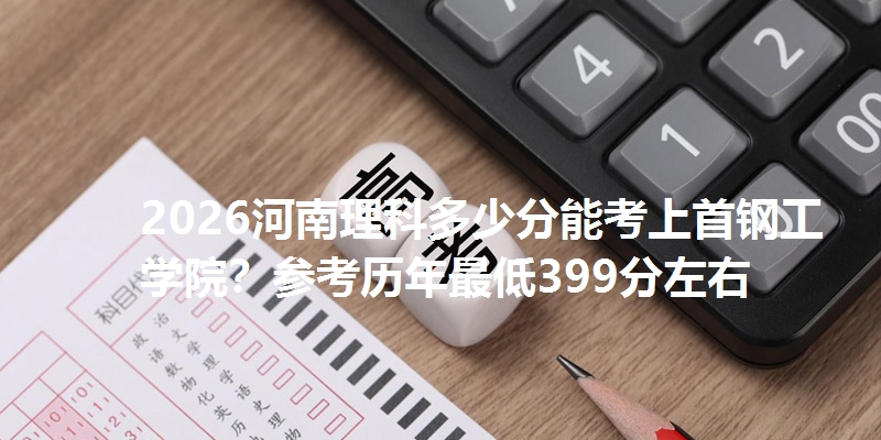 2026河南理科多少分能考上首钢工学院？参考历年最低399分左右