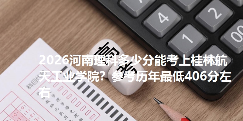 2026河南理科多少分能考上桂林航天工业学院？参考历年最低406分左右