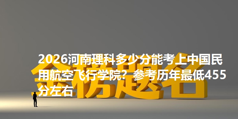 2026河南理科多少分能考上中国民用航空飞行学院？参考历年最低455分左右