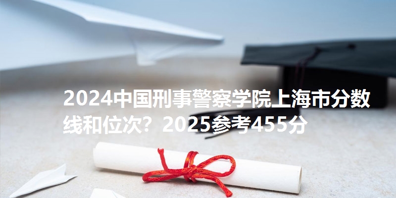 2024中国刑事警察学院上海市分数线和位次？2025参考455分