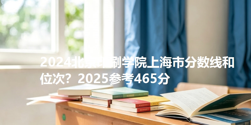 2024北京印刷学院上海市分数线和位次？2025参考465分