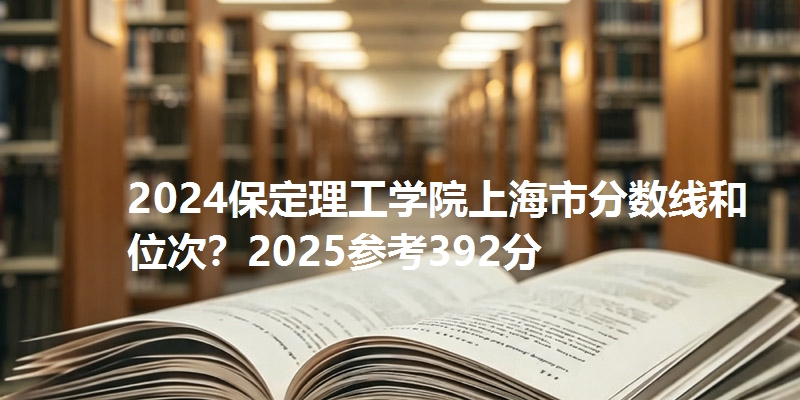 2024保定理工学院上海市分数线和位次？2025参考392分