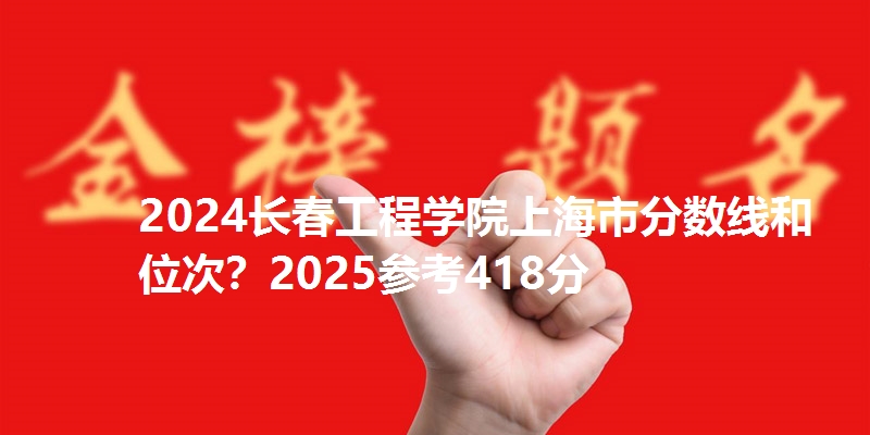 2024长春工程学院上海市分数线和位次？2025参考418分