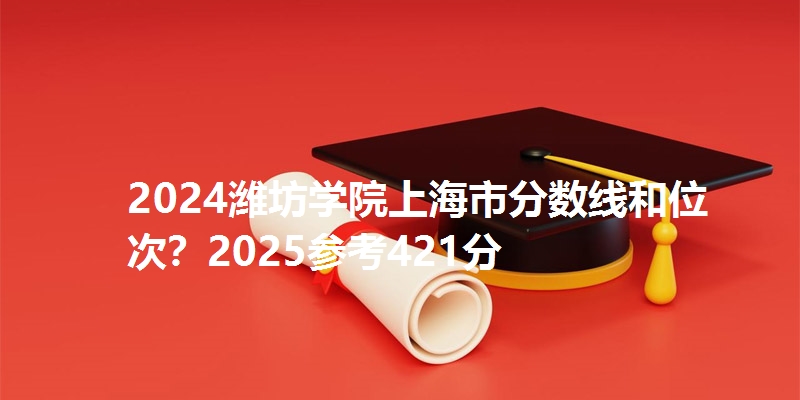 2024潍坊学院上海市分数线和位次？2025参考421分