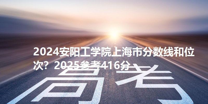 2024安阳工学院上海市分数线和位次？2025参考416分