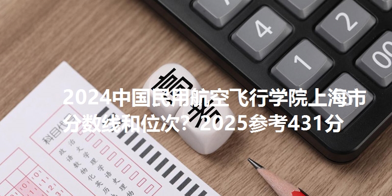 2024中国民用航空飞行学院上海市分数线和位次？2025参考431分