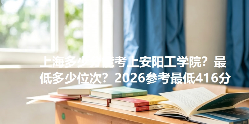 上海多少分能考上安阳工学院？最低多少位次？2026参考最低416分