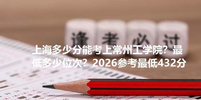 上海多少分能考上常州工学院？最低多少位次？2026参考最低432分