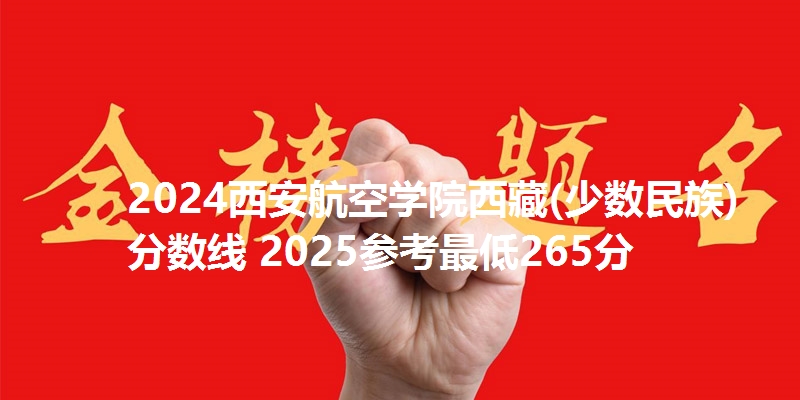 2024西安航空学院西藏(少数民族)分数线 2025参考最低265分