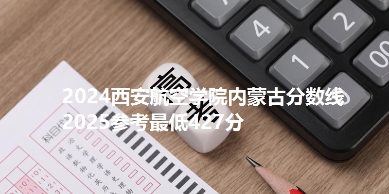 2024西安航空学院内蒙古分数线 2025参考最低427分