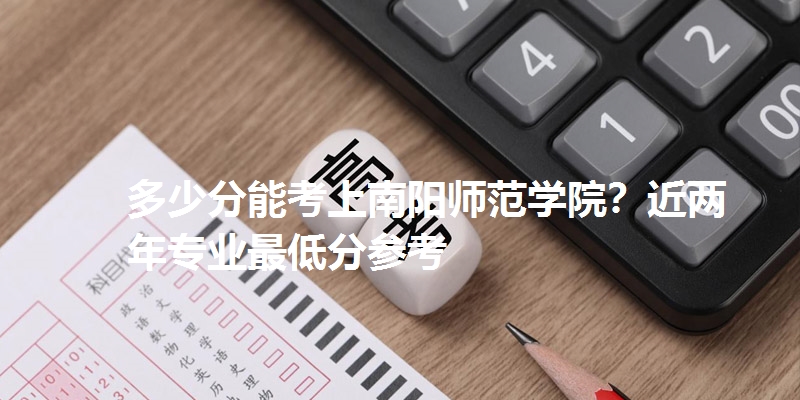 多少分能考上南阳师范学院？近两年专业最低分参考