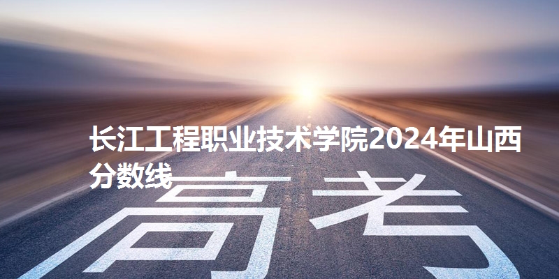 长江工程职业技术学院2024年山西分数线