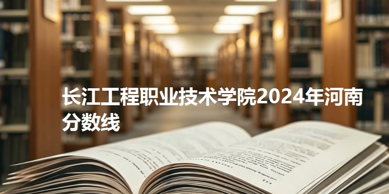 长江工程职业技术学院2024年河南分数线