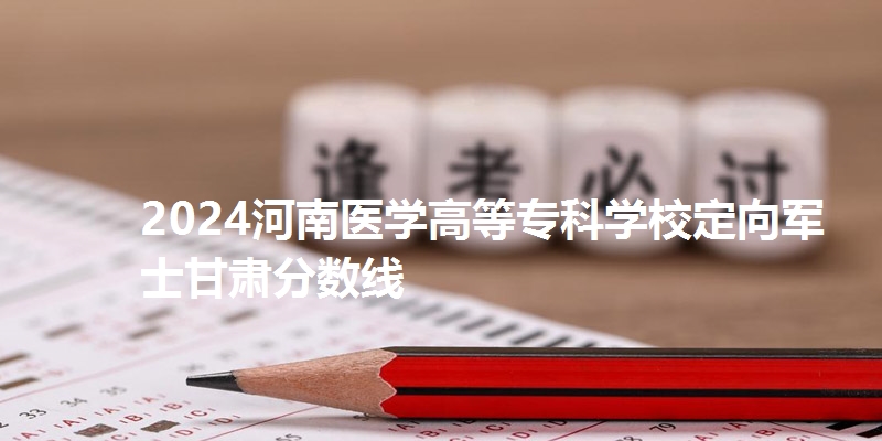 2024河南医学高等专科学校定向军士甘肃分数线