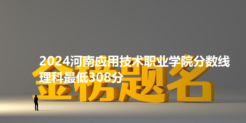 2024河南应用技术职业学院分数线 理科最低308分